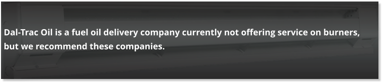 Dal-Trac Oil is a fuel oil delivery company currently not offering service on burners, but we recommend these companies.
