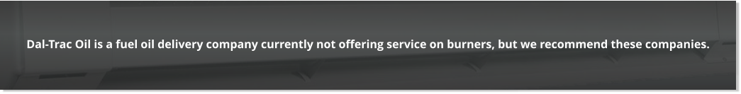 Dal-Trac Oil is a fuel oil delivery company currently not offering service on burners, but we recommend these companies.