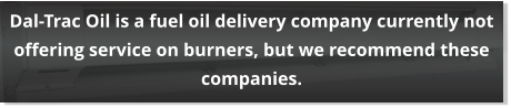 Dal-Trac Oil is a fuel oil delivery company currently not offering service on burners, but we recommend these companies.